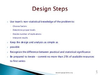  Use team’s non-statistical knowledge of the problem to:
◦ Choose factors
◦ Determine proper levels
◦ Decide number of replications
◦ Interpret results
 Keep the design and analysis as simple as
 possible
 Recognize the difference between practical and statistical significance
 Be prepared to iterate – commit no more than 25% of available resources
to first series
www.drugragulations.org
13
0
 