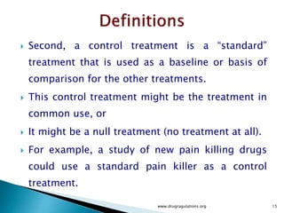  Second, a control treatment is a “standard”
treatment that is used as a baseline or basis of
comparison for the other treatments.
 This control treatment might be the treatment in
common use, or
 It might be a null treatment (no treatment at all).
 For example, a study of new pain killing drugs
could use a standard pain killer as a control
treatment.
www.drugragulations.org 15
 
