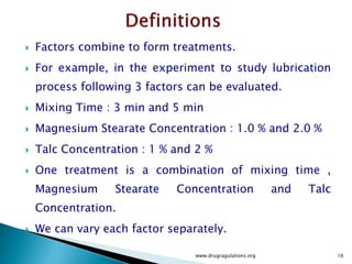  Factors combine to form treatments.
 For example, in the experiment to study lubrication
process following 3 factors can be evaluated.
 Mixing Time : 3 min and 5 min
 Magnesium Stearate Concentration : 1.0 % and 2.0 %
 Talc Concentration : 1 % and 2 %
 One treatment is a combination of mixing time ,
Magnesium Stearate Concentration and Talc
Concentration.
 We can vary each factor separately.
www.drugragulations.org 16
 