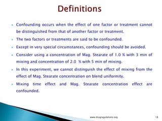 Confounding occurs when the effect of one factor or treatment cannot
be distinguished from that of another factor or treatment.
 The two factors or treatments are said to be confounded.
 Except in very special circumstances, confounding should be avoided.
 Consider using a concentration of Mag. Stearate of 1.0 % with 3 min of
mixing and concentration of 2.0 % with 5 min of mixing.
 In this experiment, we cannot distinguish the effect of mixing from the
effect of Mag. Stearate concentration on blend uniformity.
 Mixing time effect and Mag. Stearate concentration effect are
confounded.
www.drugragulations.org 18
 