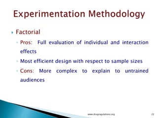  Here we consider completely randomized designs that have one primary factor.
 Mixing time in the Lubrication process
 The experiment compares the values of a response variable based on the different
levels of that primary factor.
 Response Variable : Assay in CU analysis
 Different Levels of Primary Factor : Mixing time of 3 , 5 and 7 minutes
 For completely randomized designs, the levels of the primary factor are randomly
assigned to the experimental units.
 By randomization, we mean that the run sequence of the experimental units is
determined randomly.
www.drugragulations.org 22
 