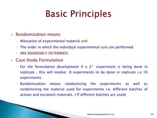  Case Study
 Case Study Formulation : Lubrication Experiments
 Assume that two batches of Active Ingredients are used for the experiments.
 Though each batch of active ingredient will be tested and meet specifications
before being used in the experiments , there could be some difference due to
batch to batch variability.
 This variability may be small and we may not be interested in determining its
effect on the response factor.
 Therefore different batches of Active ingredients can be considered as a nuisance
factor.
 Completely randomizing the experiments may result in potential serious
problems.
www.drugragulations.org 39
 