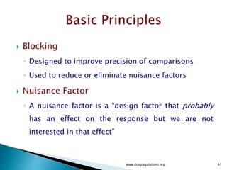  Cased Study
 The experimental error will reflect both random error and variability between
different batches of the active ingredient.
 We would like to make the experimental error as small as possible i.e. remove the
variability between different batches of active ingredients from the experimental
error.
 A design that would accomplish this requires conducting all experiments with
each of the Active Ingredient batches.
 In this example , each batch of Active ingredient would form a block.
 This statistical design is called “ Randomized complete Block Design”
 The word complete indicates that each block –Active Ingredient Batch contains all
the treatments.
www.drugragulations.org 41
 