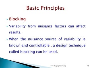  Case Study
 By using this design, the blocks or one active Ingredient batch is
used to compare other factors ( Mixing speed , Concentration of
Magnesium Stearate and Talc.)
 This design strategy improves the accuracy of the comparison
among the three factors by eliminating the variability among the
active ingredient batches.
 Within a block the order in which each experiment is conducted is
based on randomization.
 The statics of this design is similar to the paired “t-test”
 Randomized complete block design is a generalization of that
concept. ( RCBD)
www.drugragulations.org 43
 