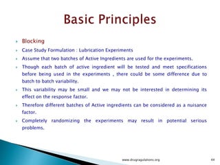 RCBD is one of the most widely used experimental
designs.
 Similar but Machinery or Unit of test equipment are
often different in their operating characteristics
and would be a typical blocking factors.
 Batches of Raw Materials , People and time are
common nuisance source of variability.
 These can be systematically controlled through
blocking.
www.drugragulations.org 44
 