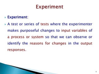 6
 Experiment:
 A test or series of tests where the experimenter
makes purposeful changes to input variables of
a process or system so that we can observe or
identify the reasons for changes in the output
responses.
 