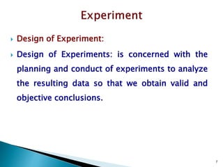 7
 Design of Experiment:
 Design of Experiments: is concerned with the
planning and conduct of experiments to analyze
the resulting data so that we obtain valid and
objective conclusions.
 