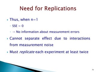  We often need to eliminate the influence of extraneous factors when running an experiment. We
do this by "blocking".
 Previously, blocking was introduced when Randomized Block Design were discussed.
 There we were concerned with one factor in the presence of one of more nuisance factors.
 In this section we look at a general approach that enables us to divide 2-level factorial experiments
into blocks.
 For example, assume we anticipate predictable shifts will occur while an experiment is being run.
 This might happen when one has to change to a new batch of raw materials halfway through the
experiment.
 The effect of the change in raw materials is well known, and we want to eliminate its influence on
the subsequent data analysis.
www.drugragulations.org 76
 