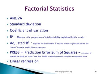  The solution to this problem is to use only a fraction of the runs specified by the
full factorial design.
 Which runs to make and which to leave out is the subject of interest here.
 In general, we pick a fraction such as ½, ¼, etc. of the runs called for by the full
factorial.
 We use various strategies that ensure an appropriate choice of runs.
 The following slides will show you how to choose an appropriate fraction of a full
factorial design to suit your purpose at hand. Properly chosen fractional factorial
designs for 2-level experiments have the desirable properties of being
both balanced and orthogonal.
www.drugragulations.org 85
 