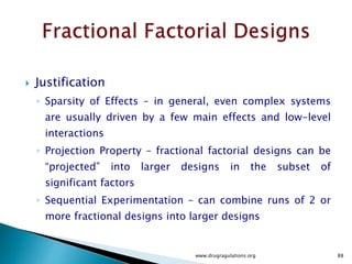  The right-most column of the table lists 'y1' through 'y8' to indicate the responses
measured for the experimental runs when listed in standard order.
 For example, `y1' is the response (i.e., output) observed when the three factors
were all run at their 'low' setting. The numbers entered in the 'y' column will be
used to illustrate calculations of effects.
 From the entries in the table we are able to compute all 'effects' such as main
effects, first-order 'interaction' effects, etc.
 For example, to compute the main effect estimate 'c1' of factor X1, we compute the
average response at all runs withX1 at the 'high' setting, namely
(1/4)(y2 + y4 + y6 + y8), minus the average response of all runs with X1 set at 'low,'
namely (1/4)(y1 + y3 + y5 + y7). That is,
www.drugragulations.org 88
 