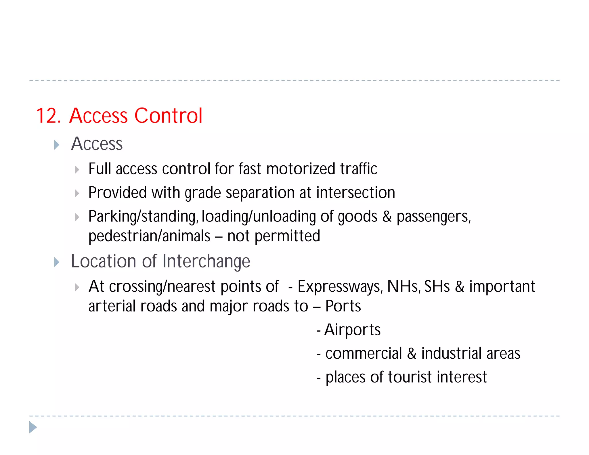 12. Access Control
 Access
 Full access control for fast motorized traffic
 Provided with grade separation at intersection
 Parking/standing, loading/unloading of goods & passengers,
pedestrian/animals – not permitted
 Location of Interchange
 At crossing/nearest points of - Expressways, NHs, SHs & important
arterial roads and major roads to – Ports
- Airports
- commercial & industrial areas
- places of tourist interest
 