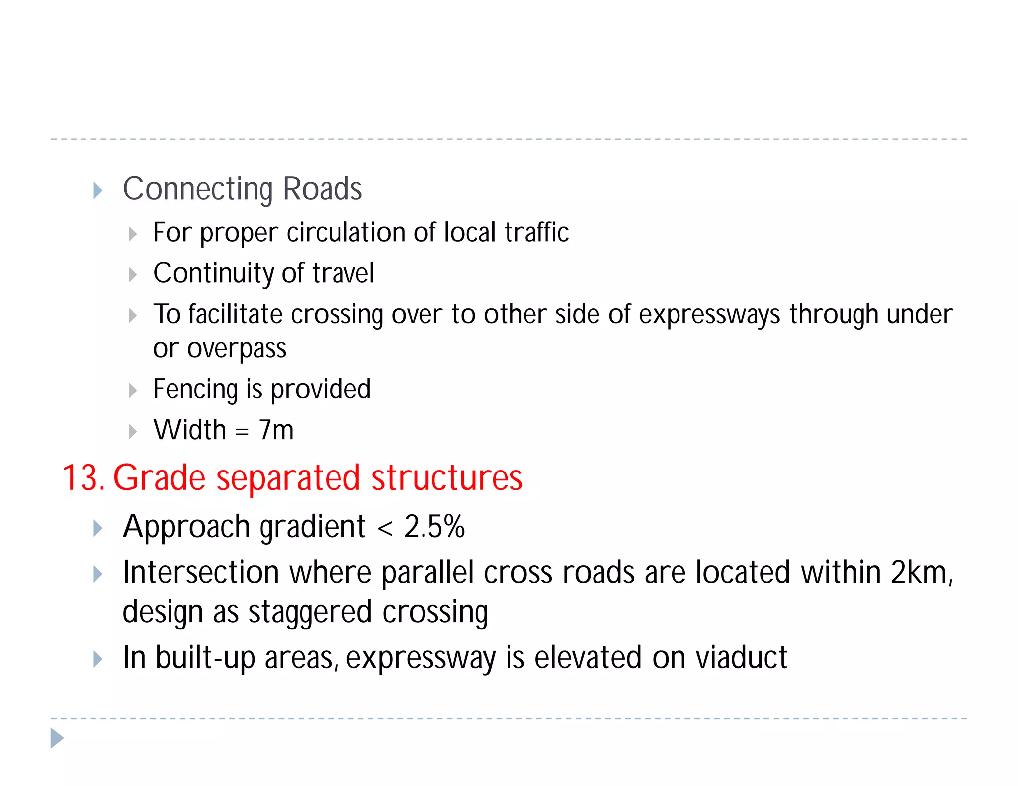  Connecting Roads
 For proper circulation of local traffic
 Continuity of travel
 To facilitate crossing over to other side of expressways through under
or overpass
 Fencing is provided
 Width = 7m
13. Grade separated structures
 Approach gradient < 2.5%
 Intersection where parallel cross roads are located within 2km,
design as staggered crossing
 In built-up areas, expressway is elevated on viaduct
 