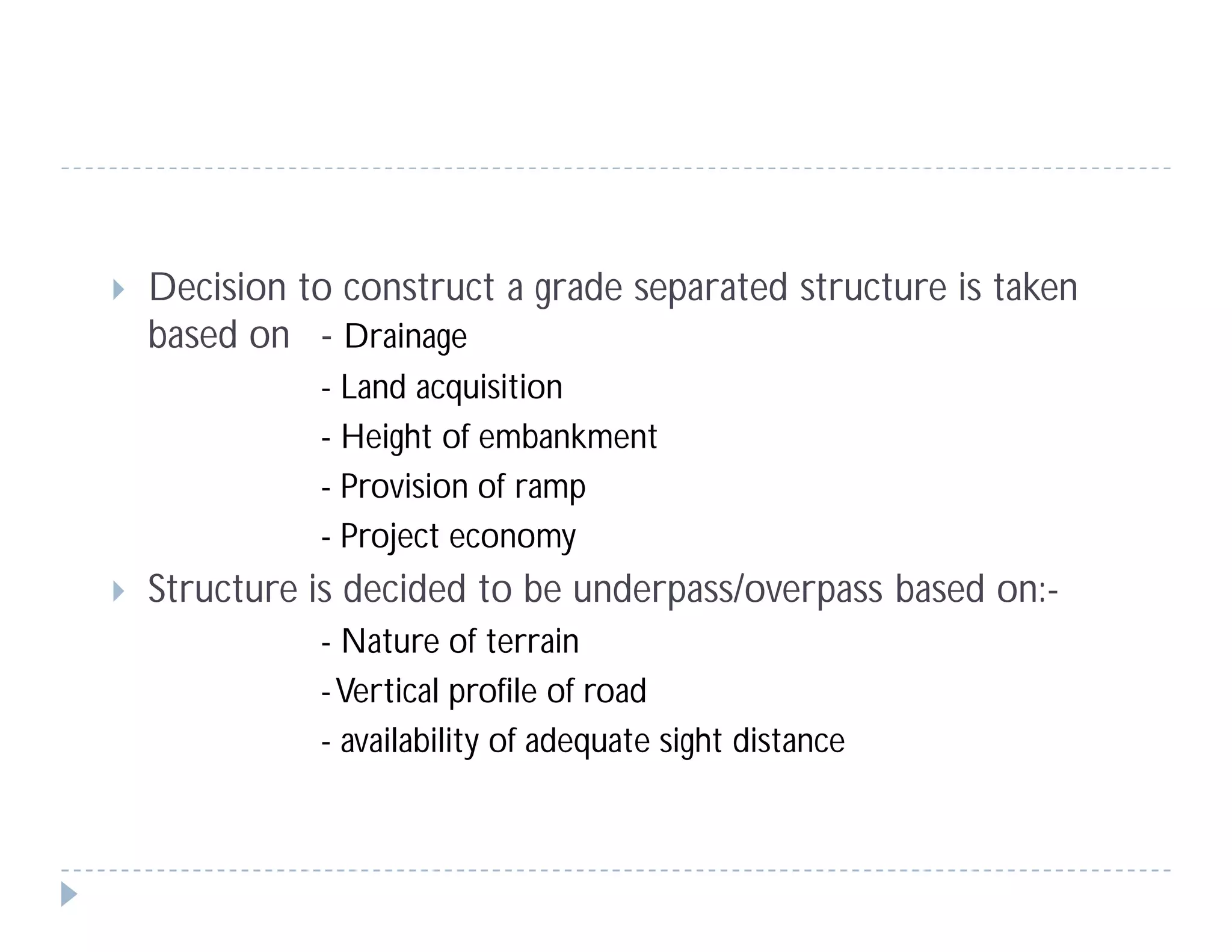 Decision to construct a grade separated structure is taken
based on - Drainage
- Land acquisition
- Height of embankment
- Provision of ramp
- Project economy
 Structure is decided to be underpass/overpass based on:-
- Nature of terrain
-Vertical profile of road
- availability of adequate sight distance
 