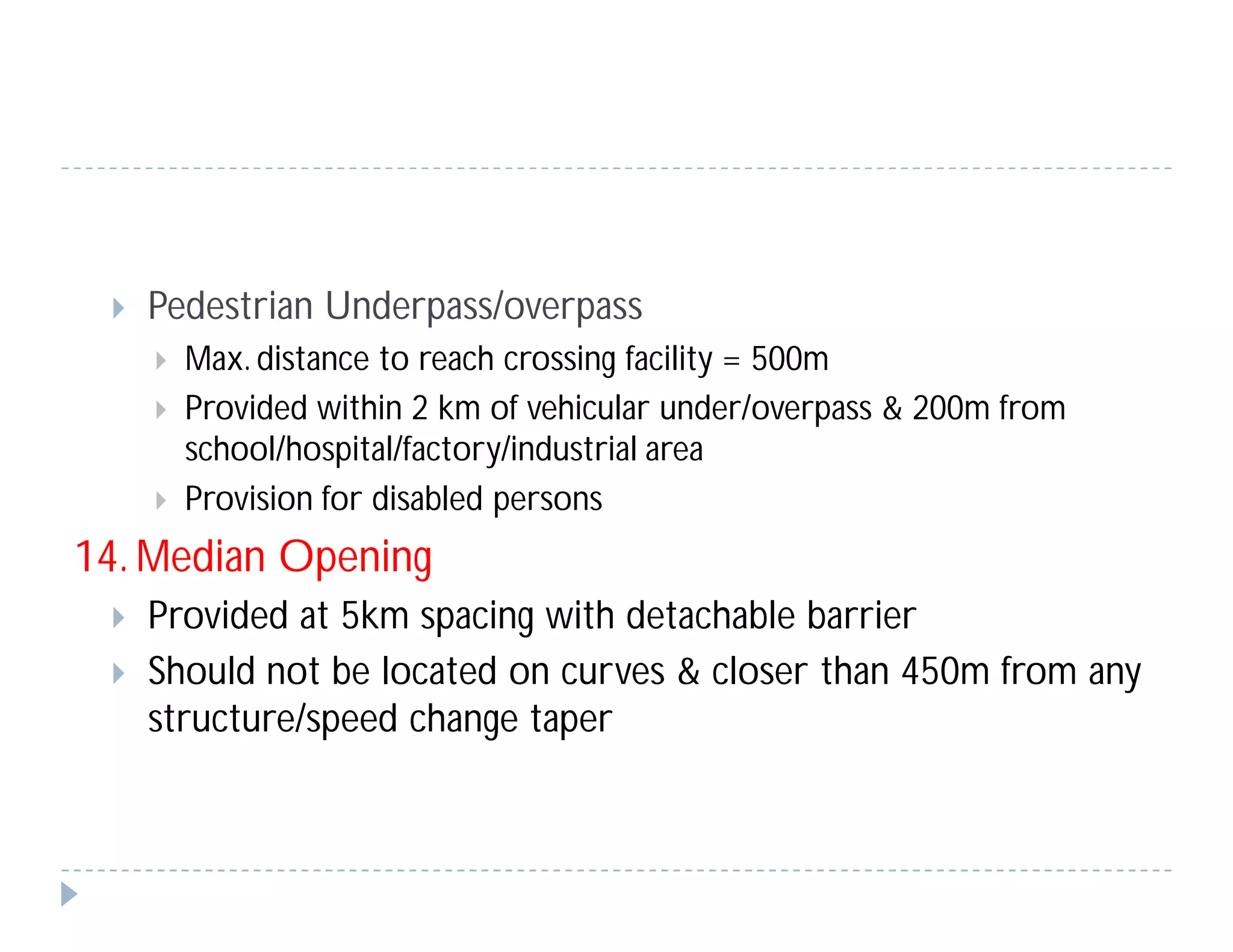  Pedestrian Underpass/overpass
 Max. distance to reach crossing facility = 500m
 Provided within 2 km of vehicular under/overpass & 200m from
school/hospital/factory/industrial area
 Provision for disabled persons
14. Median Opening
 Provided at 5km spacing with detachable barrier
 Should not be located on curves & closer than 450m from any
structure/speed change taper
 