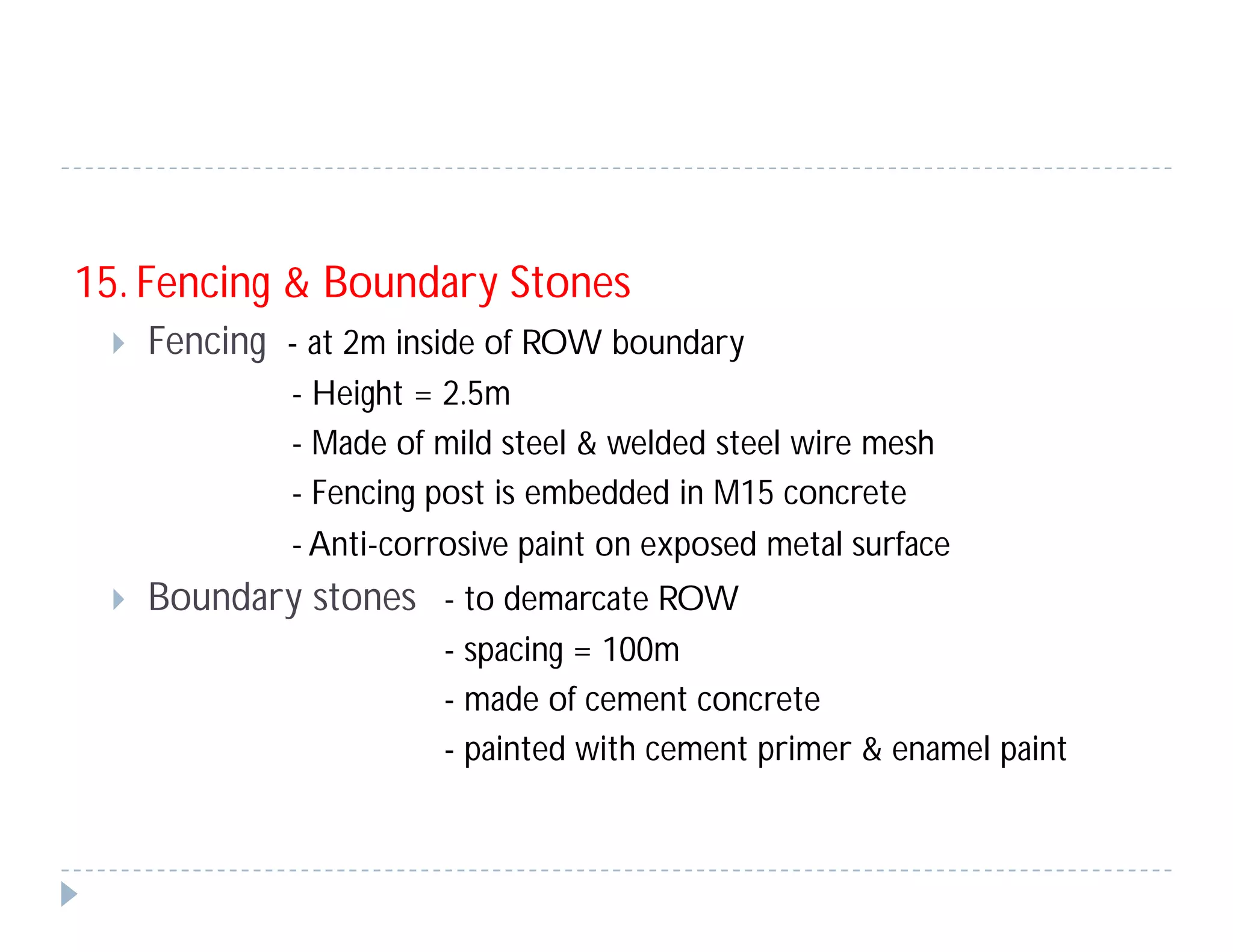 15. Fencing & Boundary Stones
 Fencing - at 2m inside of ROW boundary
- Height = 2.5m
- Made of mild steel & welded steel wire mesh
- Fencing post is embedded in M15 concrete
- Anti-corrosive paint on exposed metal surface
 Boundary stones - to demarcate ROW
- spacing = 100m
- made of cement concrete
- painted with cement primer & enamel paint
 