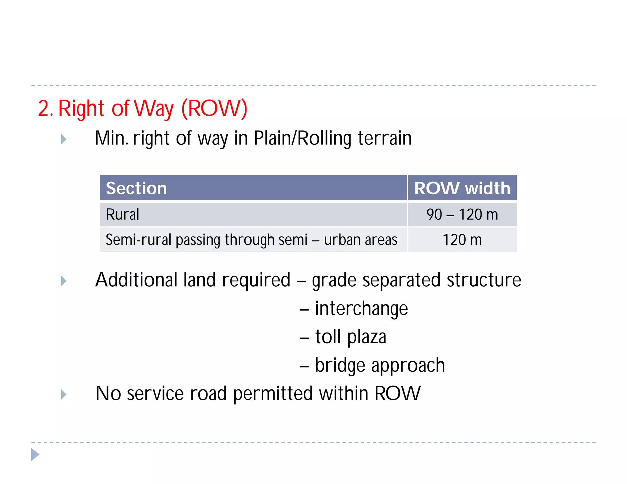 2. Right of Way (ROW)
 Min. right of way in Plain/Rolling terrain
 Additional land required – grade separated structure
– interchange
– toll plaza
– bridge approach
 No service road permitted within ROW
Section ROW width
Rural 90 – 120 m
Semi-rural passing through semi – urban areas 120 m
 