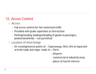 12. Access Control
 Access
 Full access control for fast motorized traffic
 Provided with grade separation at intersection
 Parking/standing, loading/unloading of goods & passengers,
pedestrian/animals – not permitted
 Location of Interchange
 At crossing/nearest points of - Expressways, NHs, SHs & important
arterial roads and major roads to – Ports
- Airports
- commercial & industrial areas
- places of tourist interest
 
