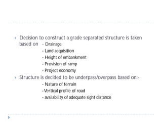  Decision to construct a grade separated structure is taken
based on - Drainage
- Land acquisition
- Height of embankment
- Provision of ramp
- Project economy
 Structure is decided to be underpass/overpass based on:-
- Nature of terrain
-Vertical profile of road
- availability of adequate sight distance
 