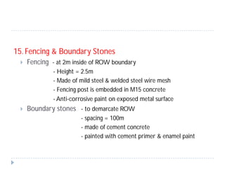 15. Fencing & Boundary Stones
 Fencing - at 2m inside of ROW boundary
- Height = 2.5m
- Made of mild steel & welded steel wire mesh
- Fencing post is embedded in M15 concrete
- Anti-corrosive paint on exposed metal surface
 Boundary stones - to demarcate ROW
- spacing = 100m
- made of cement concrete
- painted with cement primer & enamel paint
 