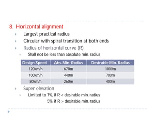 8. Horizontal alignment
 Largest practical radius
 Circular with spiral transition at both ends
 Radius of horizontal curve (R)
 Shall not be less than absolute min. radius
 Super elevation
 Limited to 7%, if R < desirable min. radius
5%, if R > desirable min. radius
Design Speed Abs. Min. Radius Desirable Min. Radius
120km/h 670m 1000m
100km/h 440m 700m
80km/h 260m 400m
 