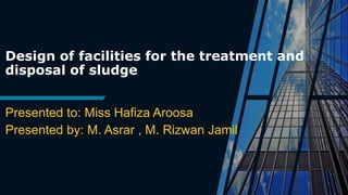 Design of facilities for the treatment and
disposal of sludge
Presented to: Miss Hafiza Aroosa
Presented by: M. Asrar , M. Rizwan Jamil
 