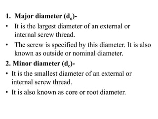 1. Major diameter (do)-
• It is the largest diameter of an external or
internal screw thread.
• The screw is specified by this diameter. It is also
known as outside or nominal diameter.
2. Minor diameter (dc)-
• It is the smallest diameter of an external or
internal screw thread.
• It is also known as core or root diameter.
 