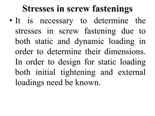 Stresses in screw fastenings
• It is necessary to determine the
stresses in screw fastening due to
both static and dynamic loading in
order to determine their dimensions.
In order to design for static loading
both initial tightening and external
loadings need be known.
 