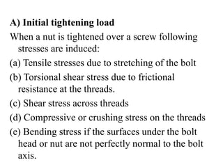 A) Initial tightening load
When a nut is tightened over a screw following
stresses are induced:
(a) Tensile stresses due to stretching of the bolt
(b) Torsional shear stress due to frictional
resistance at the threads.
(c) Shear stress across threads
(d) Compressive or crushing stress on the threads
(e) Bending stress if the surfaces under the bolt
head or nut are not perfectly normal to the bolt
axis.
 