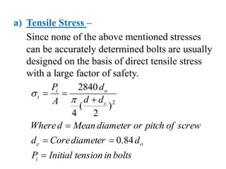 a) Tensile Stress –
Since none of the above mentioned stresses
can be accurately determined bolts are usually
designed on the basis of direct tensile stress
with a large factor of safety.
bolts
in
tension
Initial
P
d
diameter
Core
d
screw
of
pitch
or
diameter
Mean
d
Where
d
d
d
A
P
i
o
c
c
o
i
t







84
.
0
)
2
(
4
2840
2


 
