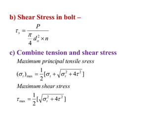 b) Shear Stress in bolt –
n
d
P
o
s


2
4


c) Combine tension and shear stress
]
4
[
2
1
]
4
[
2
1
)
(
2
2
max
2
2
max












t
t
t
t
stress
shear
Maximum
sress
tensile
principal
Maximum
 