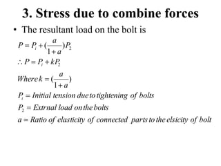 3. Stress due to combine forces
• The resultant load on the bolt is
bolt
of
elsicity
the
to
parts
connected
of
elasticity
of
Ratio
a
bolts
the
on
load
Extrnal
P
bolts
of
tightening
to
due
tension
Initial
P
a
a
k
Where
kP
P
P
P
a
a
P
P
i
i
i











2
2
2
)
1
(
)
1
(
 