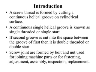 Introduction
• A screw thread is formed by cutting a
continuous helical groove on cylindrical
surface.
• A continuous single helical groove is known as
single threaded or single start.
• If second groove is cut into the space between
the groove of first then it is double threaded or
double start.
• Screw joint are formed by bolt and nut used
for joining machine parts or for fastening,
adjustment, assembly, inspection, replacement.
 