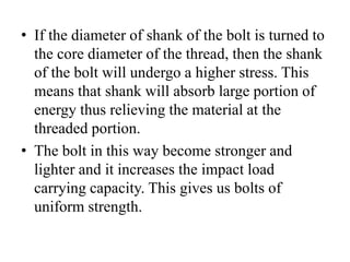 • If the diameter of shank of the bolt is turned to
the core diameter of the thread, then the shank
of the bolt will undergo a higher stress. This
means that shank will absorb large portion of
energy thus relieving the material at the
threaded portion.
• The bolt in this way become stronger and
lighter and it increases the impact load
carrying capacity. This gives us bolts of
uniform strength.
 