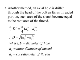• Another method, an axial hole is drilled
through the head of the bolt as far as threaded
portion, such area of the shank become equal
to the root area of the thread.
thread
of
diameter
core
d
thread
of
diameter
outer
d
hole
of
diameter
D
where
d
d
D
d
d
D
c
o
c
o
c
o








,
)
(
)
(
4
4
2
2
2
2
2 

 