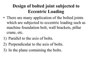 Design of bolted joint subjected to
Eccentric Loading
• There are many application of the bolted joints
which are subjected to eccentric loading such as
machine foundation bolt, wall brackets, pillar
crane, etc.
1) Parallel to the axis of bolts.
2) Perpendicular to the axis of bolts.
3) In the plane containing the bolts.
 