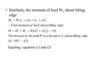 • Similarly, the moment of load W2 about tilting
edge
)
2
(
,
tan
)
1
(
]
[
2 2
2
2
1
2
1
2
2
2
2
2
2
2














WL
M
edge
tilting
about
L
ce
dis
a
at
W
load
the
of
moment
The
wL
wL
M
M
M
edge
tilting
about
load
of
moment
Total
wL
L
wL
L
W
M
Equating equation (1) and (2)
 