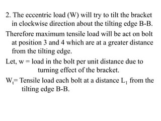 2. The eccentric load (W) will try to tilt the bracket
in clockwise direction about the tilting edge B-B.
Therefore maximum tensile load will be act on bolt
at position 3 and 4 which are at a greater distance
from the tilting edge.
Let, w = load in the bolt per unit distance due to
turning effect of the bracket.
Wt= Tensile load each bolt at a distance L1 from the
tilting edge B-B.
 
