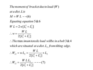 )
7
(
]
[
2
]
[
2
.
.
4
&
3
max
]
[
2
]
[
2
6
&
5
)
6
(
.
)
(
2
2
2
1
2
2
2
2
2
2
1
2
2
2
2
2
2
1
2
2
2
1




















L
L
L
L
W
W
L
L
L
L
W
L
w
W
edge
tilting
from
L
dist
a
at
situated
are
which
bolt
a
in
willbe
load
tensile
imum
The
L
L
L
W
w
L
L
w
L
W
equation
Equating
L
W
M
is
L
dist
a
at
W
load
to
due
bracket
of
moment
The
t
t
 