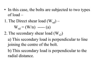 • In this case, the bolts are subjected to two types
of load –
1. The Direct shear load (Wsd) –
Wsd = (W/n) ----- (a)
2. The secondary shear load (Ws2)
a) This secondary load is perpendicular to line
joining the centre of the bolt.
b) This secondary load is perpendicular to the
radial distance.
 