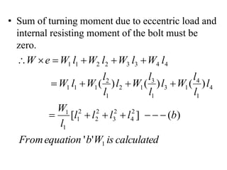• Sum of turning moment due to eccentric load and
internal resisting moment of the bolt must be
zero.
calculated
is
W
b
equation
From
b
l
l
l
l
l
W
l
l
l
W
l
l
l
W
l
l
l
W
l
W
l
W
l
W
l
W
l
W
e
W
1
2
4
2
3
2
2
2
1
1
1
4
1
4
1
3
1
3
1
2
1
2
1
1
1
4
4
3
3
2
2
1
1
'
'
)
(
]
[
)
(
)
(
)
(

















 