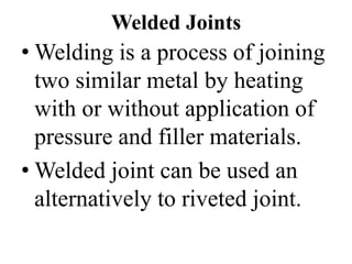 Welded Joints
• Welding is a process of joining
two similar metal by heating
with or without application of
pressure and filler materials.
• Welded joint can be used an
alternatively to riveted joint.
 
