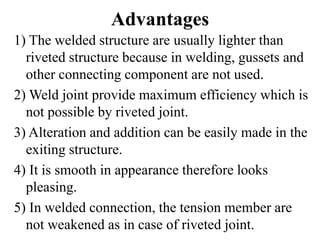 Advantages
1) The welded structure are usually lighter than
riveted structure because in welding, gussets and
other connecting component are not used.
2) Weld joint provide maximum efficiency which is
not possible by riveted joint.
3) Alteration and addition can be easily made in the
exiting structure.
4) It is smooth in appearance therefore looks
pleasing.
5) In welded connection, the tension member are
not weakened as in case of riveted joint.
 