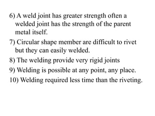 6) A weld joint has greater strength often a
welded joint has the strength of the parent
metal itself.
7) Circular shape member are difficult to rivet
but they can easily welded.
8) The welding provide very rigid joints
9) Welding is possible at any point, any place.
10) Welding required less time than the riveting.
 