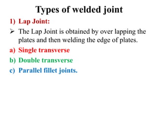 Types of welded joint
1) Lap Joint:
 The Lap Joint is obtained by over lapping the
plates and then welding the edge of plates.
a) Single transverse
b) Double transverse
c) Parallel fillet joints.
 