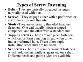 Types of Screw Fastening
• Bolts - They are basically threaded fasteners
normally used with nuts.
• Screws - They engage either with a preformed or
a self made internal threads.
• Studs -They are externally threaded headless
fasteners. One end usually meets a tapped
component and the other with a standard nut.
• Tapping screws -These are one piece fasteners
which cut or form a mating thread when driven
into a preformed hole. These allow rapid
installation since nuts are not used.
• Set Screws -These are semi permanent fasteners
which hold collars, pulleys, gears etc on a shaft.
Different heads and point styles are available.
 