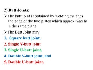 2) Butt Joints:
The butt joint is obtained by welding the ends
and edge of the two plates which approximately
in the same plane.
The Butt Joint may
1. Square butt joint,
2. Single V-butt joint
3. Single U-butt joint,
4. Double V-butt joint, and
5. Double U-butt joint.
 