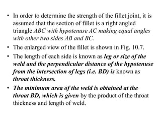 • In order to determine the strength of the fillet joint, it is
assumed that the section of fillet is a right angled
triangle ABC with hypotenuse AC making equal angles
with other two sides AB and BC.
• The enlarged view of the fillet is shown in Fig. 10.7.
• The length of each side is known as leg or size of the
weld and the perpendicular distance of the hypotenuse
from the intersection of legs (i.e. BD) is known as
throat thickness.
• The minimum area of the weld is obtained at the
throat BD, which is given by the product of the throat
thickness and length of weld.
 