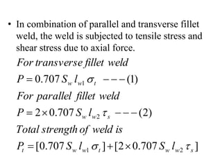 • In combination of parallel and transverse fillet
weld, the weld is subjected to tensile stress and
shear stress due to axial force.
]
707
.
0
2
[
]
707
.
0
[
)
2
(
707
.
0
2
)
1
(
707
.
0
2
1
2
1
s
w
w
t
w
w
t
s
w
w
t
w
w
l
S
l
S
P
is
weld
of
strength
Total
l
S
P
weld
fillet
parallel
For
l
S
P
weld
fillet
transverse
For
















 