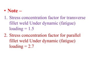 • Note –
1. Stress concentration factor for transverse
fillet weld Under dynamic (fatigue)
loading = 1.5
2. Stress concentration factor for parallel
fillet weld Under dynamic (fatigue)
loading = 2.7
 