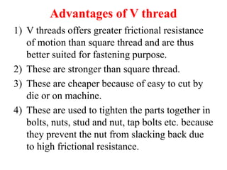 Advantages of V thread
1) V threads offers greater frictional resistance
of motion than square thread and are thus
better suited for fastening purpose.
2) These are stronger than square thread.
3) These are cheaper because of easy to cut by
die or on machine.
4) These are used to tighten the parts together in
bolts, nuts, stud and nut, tap bolts etc. because
they prevent the nut from slacking back due
to high frictional resistance.
 
